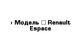  › Модель ­ Renault Espace